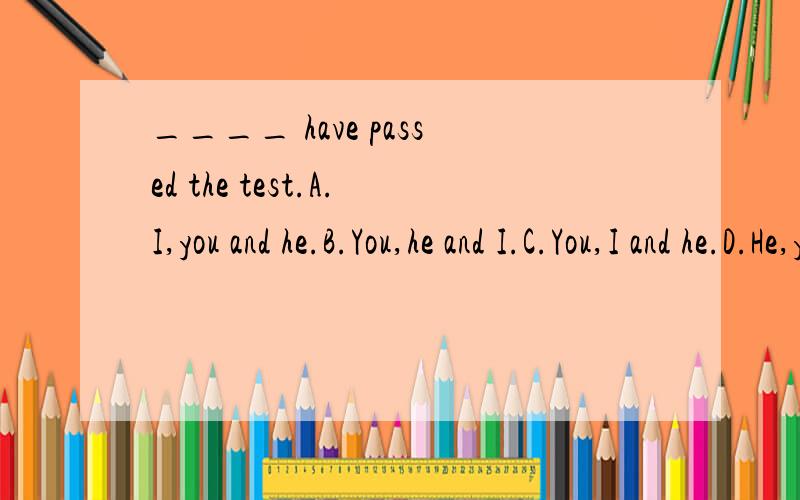 ____ have passed the test.A.I,you and he.B.You,he and I.C.You,I and he.D.He,you and I