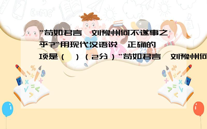 “苟如君言,刘豫州何不遂事之乎?”用现代汉语说,正确的一项是（ ）（2分）“苟如君言,刘豫州何不遂事之乎?”用现代汉语说,正确的一项是（　　）（2分）A.假如像你所说,刘备为什么不到