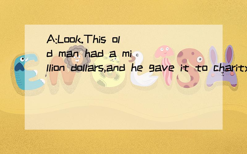 A:Look.This old man had a million dollars,and he gave it to charity.B:Wow!What would you do if you had a million dollars?A:I'd give it to medical research.