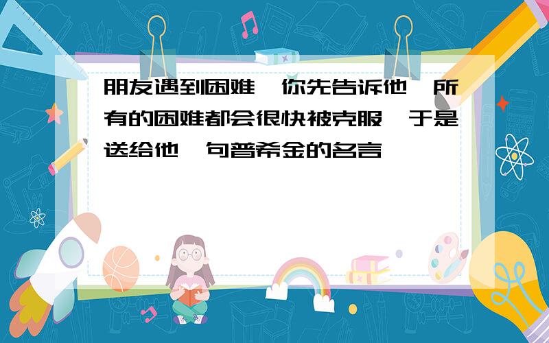 朋友遇到困难,你先告诉他,所有的困难都会很快被克服,于是送给他一句普希金的名言