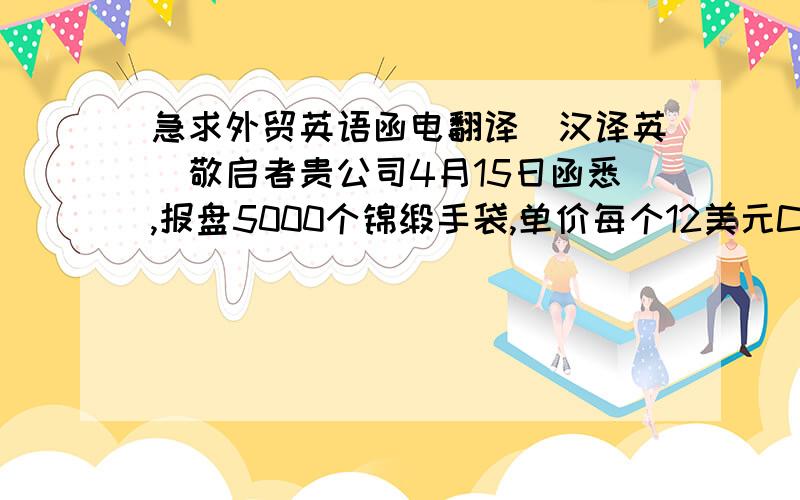 急求外贸英语函电翻译（汉译英）敬启者贵公司4月15日函悉,报盘5000个锦缎手袋,单价每个12美元CIF温哥华.兹复,很遗憾,我处客户认为你方价格过高,且与现行市场水平不一致.贵公司可能了解,