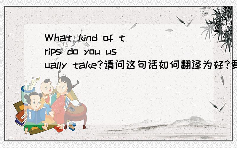 What kind of trips do you usually take?请问这句话如何翻译为好?要求整句翻译.意思我明白,就是我翻得不像正常的中文,不自然.