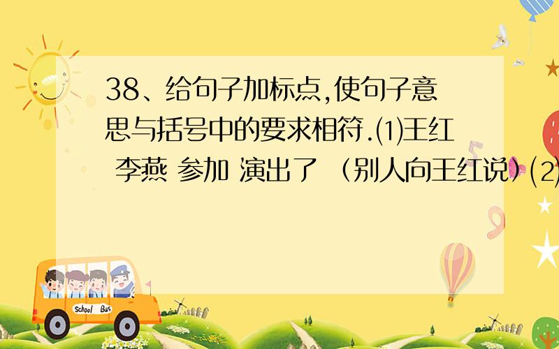 38、给句子加标点,使句子意思与括号中的要求相符.⑴王红 李燕 参加 演出了 （别人向王红说）⑵王红 李燕 参加 演出了 （陈述二人都参加演出了）⑶王红 李燕 参加 演出了 （王红告示别人