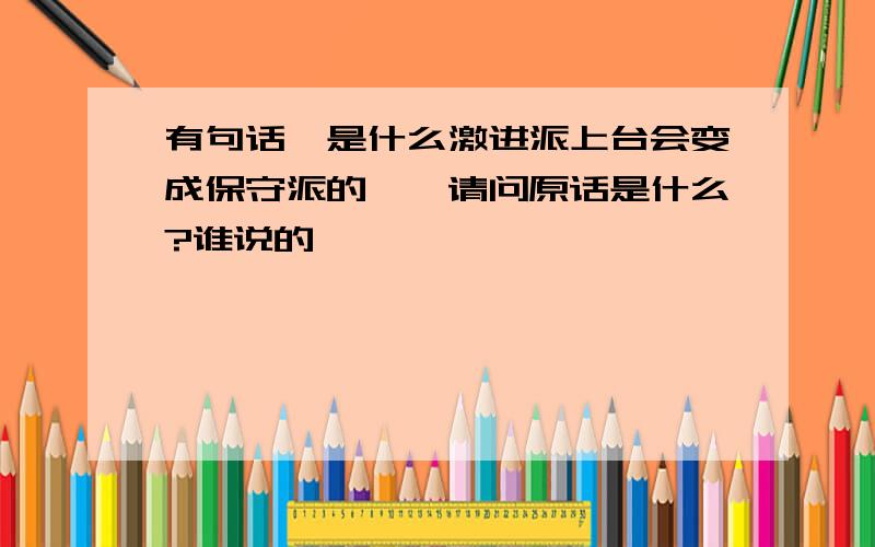 有句话,是什么激进派上台会变成保守派的……请问原话是什么?谁说的