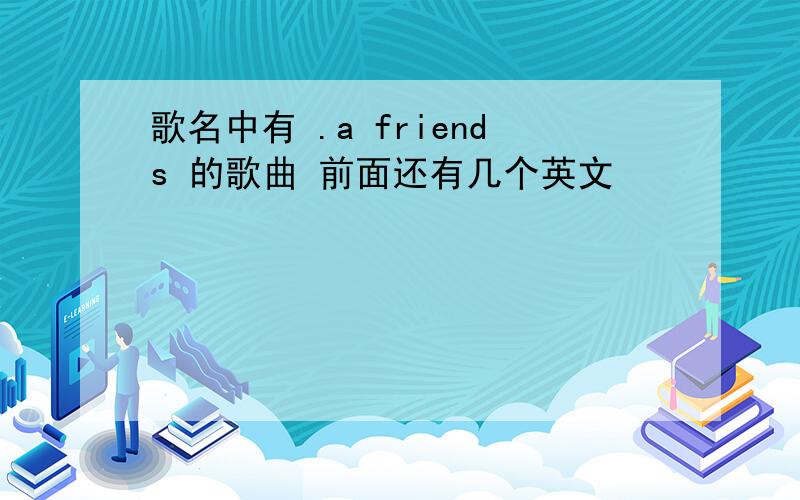 歌名中有 .a friends 的歌曲 前面还有几个英文