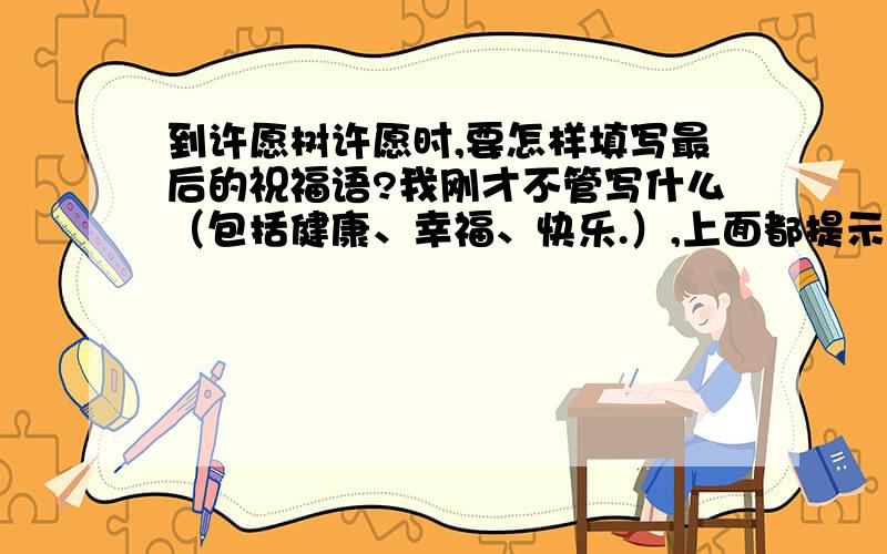 到许愿树许愿时,要怎样填写最后的祝福语?我刚才不管写什么（包括健康、幸福、快乐.）,上面都提示说：请写文明用语!好郁闷哦～怎么回事啊?