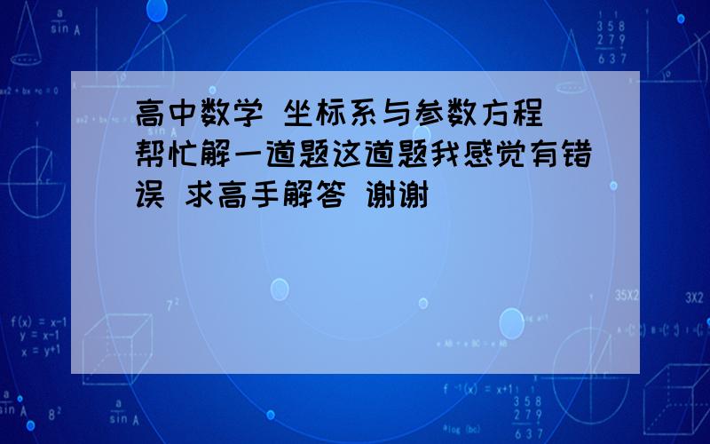 高中数学 坐标系与参数方程 帮忙解一道题这道题我感觉有错误 求高手解答 谢谢