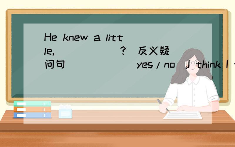 He knew a little,______?(反义疑问句） ____（yes/no）,I think I told him.