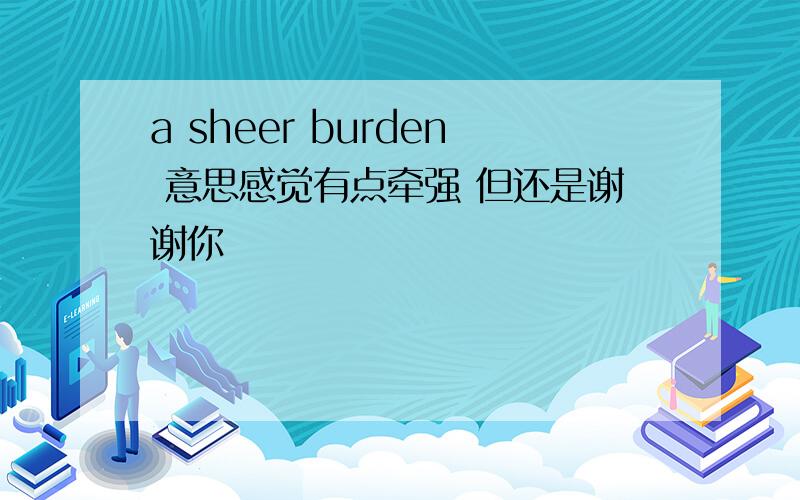 a sheer burden 意思感觉有点牵强 但还是谢谢你