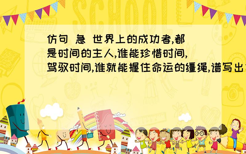 仿句 急 世界上的成功者,都是时间的主人,谁能珍惜时间,驾驭时间,谁就能握住命运的缰绳,谱写出壮美的华章.