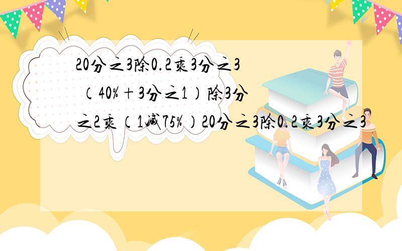 20分之3除0.2乘3分之3 （40%+3分之1）除3分之2乘（1减75%）20分之3除0.2乘3分之3