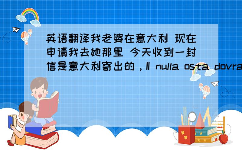 英语翻译我老婆在意大利 现在申请我去她那里 今天收到一封信是意大利寄出的，II nulla osta dovra inviato al/ai congiunto/i che,ai fini dell'ottenimento del visto d'ingresso per ricongiungimentofamiliare,dovra consegnarlo