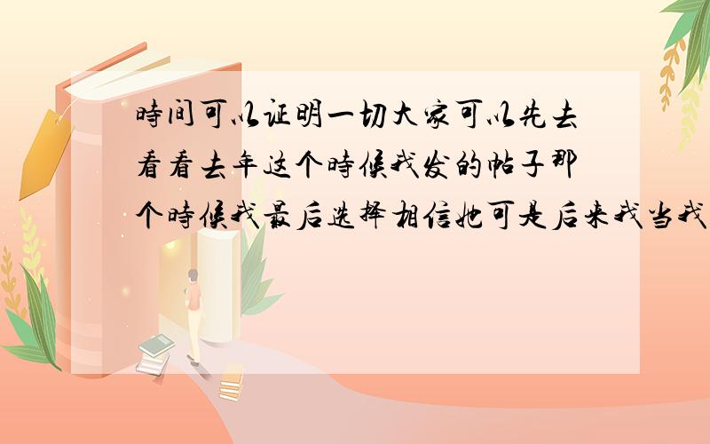 时间可以证明一切大家可以先去看看去年这个时候我发的帖子那个时候我最后选择相信她可是后来我当我决定好好去爱她的时候,她跟我说给她点时间冷静下我还以为是我的错,生怕会因为某