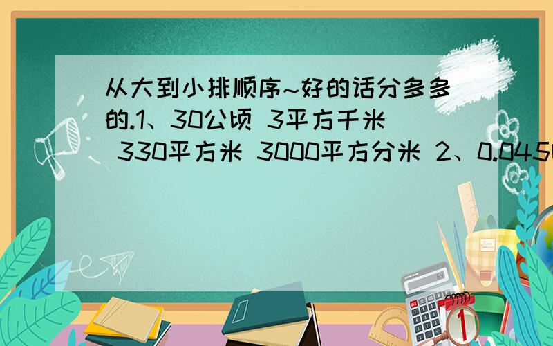 从大到小排顺序~好的话分多多的.1、30公顷 3平方千米 330平方米 3000平方分米 2、0.045吨 450克 200分之9千克3、8升50毫升 8.5升 8立方分米5立方厘米