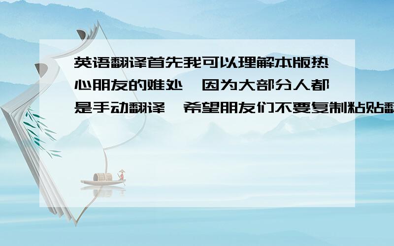 英语翻译首先我可以理解本版热心朋友的难处,因为大部分人都是手动翻译,希望朋友们不要复制粘贴翻译网站的结果,这种方法我也会 但效果不好,所以我想通过热心朋友的帮助帮忙翻译一下.