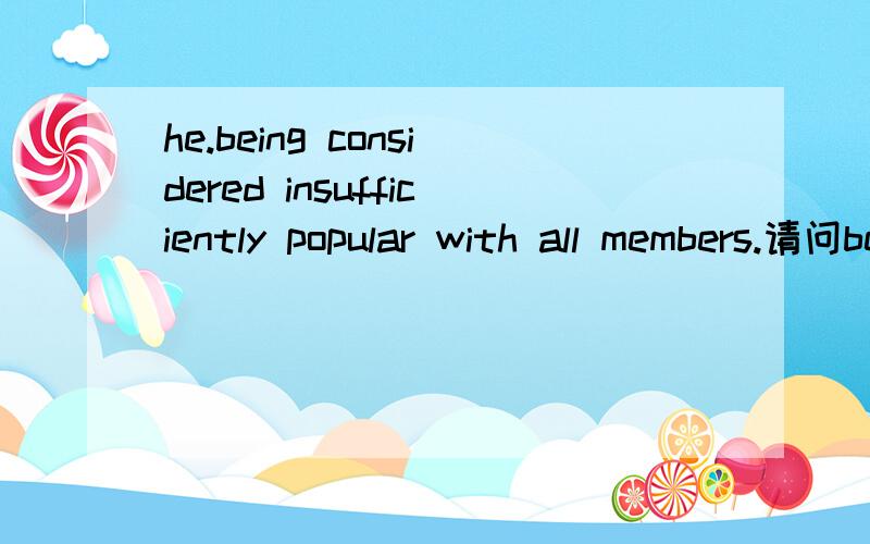 he.being considered insufficiently popular with all members.请问being是否可以去除,