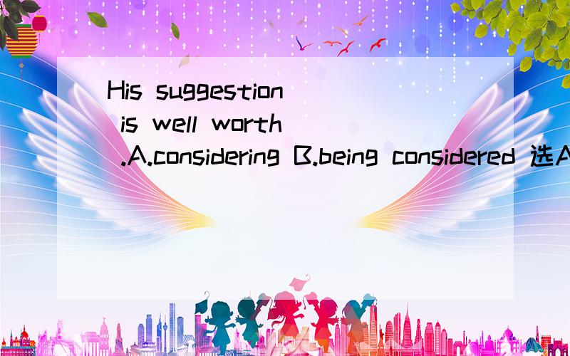 His suggestion is well worth .A.considering B.being considered 选A还是B?His suggestion is well worth .A.considering B.being considered 选A还是B?为什么?