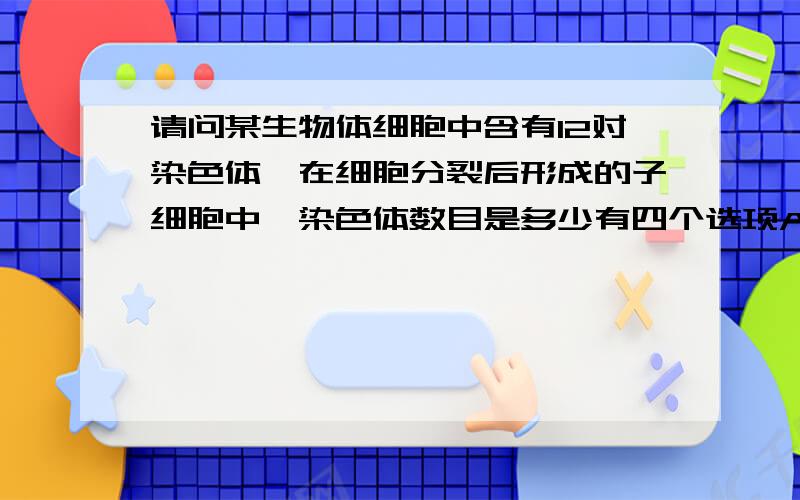 请问某生物体细胞中含有12对染色体,在细胞分裂后形成的子细胞中,染色体数目是多少有四个选项A、3对 B、4对 C、12对 D、6对