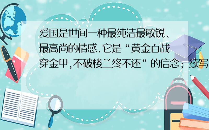 爱国是世间一种最纯洁最敏锐、最高尚的情感.它是“黄金百战穿金甲,不破楼兰终不还”的信念；续写爱国是世间一种最纯洁最敏锐、最高尚的情感.它是“黄金百战穿金甲,不破楼兰终不还”