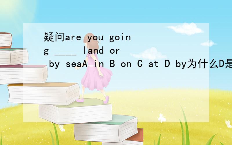 疑问are you going ____ land or by seaA in B on C at D by为什么D是错误?能给个明白吗?