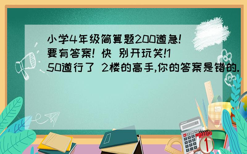 小学4年级简算题200道急!要有答案! 快 别开玩笑!150道行了 2楼的高手,你的答案是错的.