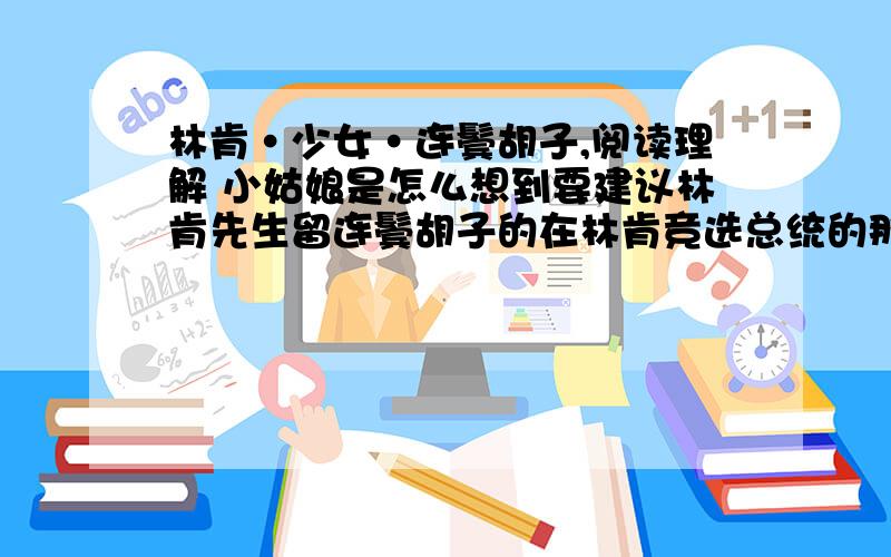 林肯·少女·连鬓胡子,阅读理解 小姑娘是怎么想到要建议林肯先生留连鬓胡子的在林肯竞选总统的那一年,格雷丝坐在自己的小房间里,看着父亲从集市上买来的一张像片.这张像片既无色彩,也