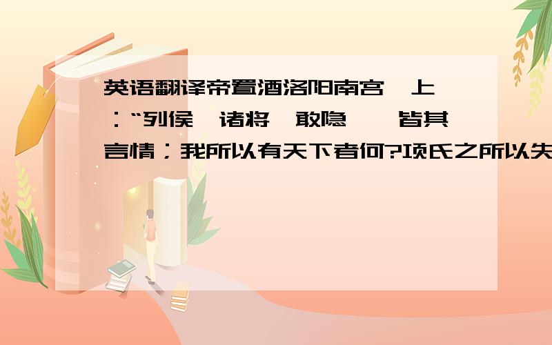 英语翻译帝置酒洛阳南宫,上曰：“列侯,诸将毋敢隐朕,皆其言情；我所以有天下者何?项氏之所以失天下者何?”高起,王陵对曰：“陛下使人攻城略地,因以与之,与天下同其利；项羽不然,有攻