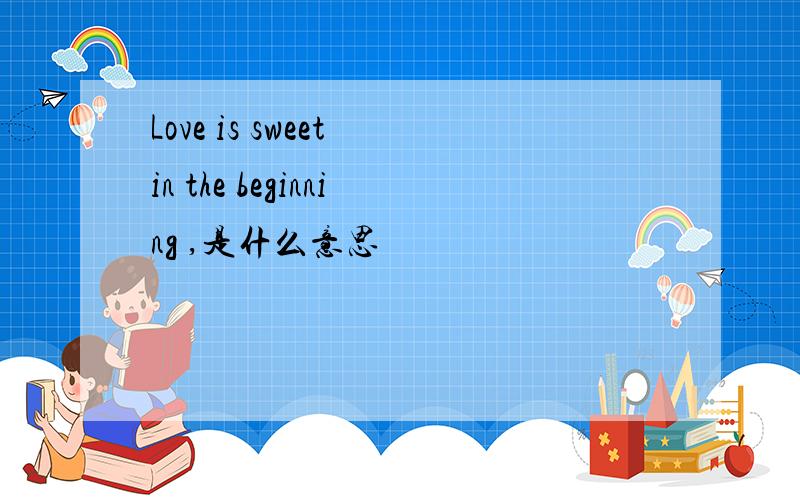 Love is sweet in the beginning ,是什么意思