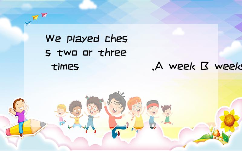 We played chess two or three times ______.A week B weeks C weekly D week'sB都D可排除...可我不知道应选A还是C