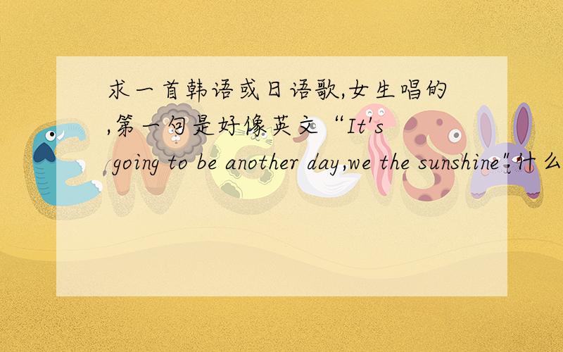 求一首韩语或日语歌,女生唱的,第一句是好像英文“It's going to be another day,we the sunshine