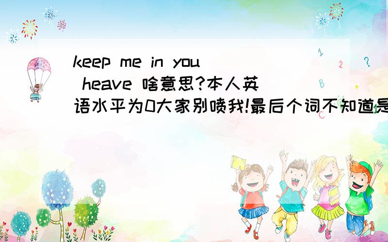 keep me in you heave 啥意思?本人英语水平为0大家别喷我!最后个词不知道是不是有写错他太模糊了 所以看的不是很清楚 最好大家可以吧最后个单词改成其他词回答下这句子 hea我确定就是不知道