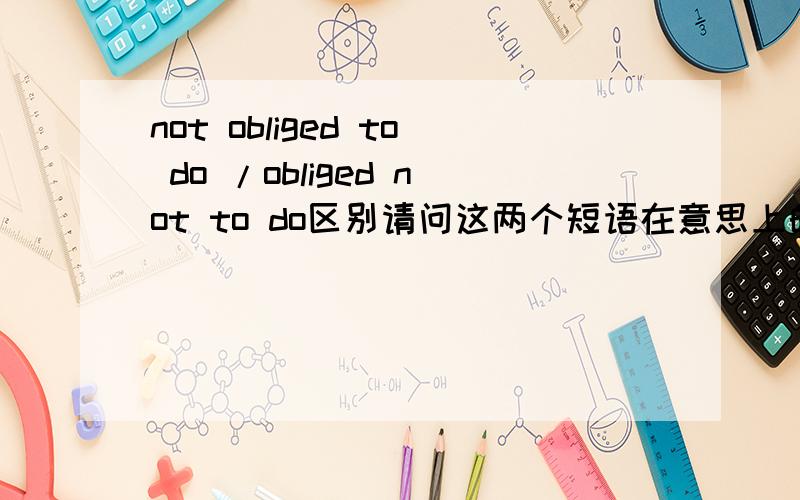 not obliged to do /obliged not to do区别请问这两个短语在意思上的区别是什么啊?