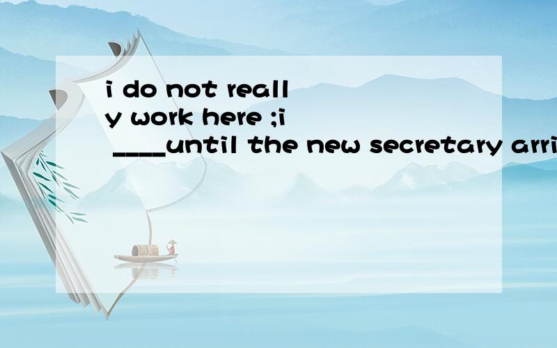 i do not really work here ;i ____until the new secretary arrivesA.just help out B.have just helped out C.am just helping out D,will just help 为什么