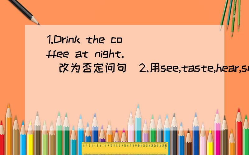 1.Drink the coffee at night.(改为否定问句)2.用see,taste,hear,smell,feel的适当形式填空1)These lemons____sour.2)the black coffee____bitter.3)This chair____hard.4)The boy ____the bees flying.5)They _____the dogs barking.6)Eddie___his siste
