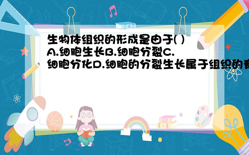 生物体组织的形成是由于( )A.细胞生长B.细胞分裂C.细胞分化D.细胞的分裂生长属于组织的有___;属于器官的有___A.苹果B.萝卜C.心脏D.胃E.血液F.软骨G.黄瓜H.马铃薯I.肝脏