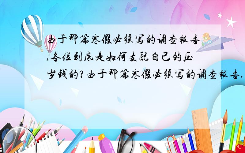 由于那篇寒假必须写的调查报告,各位到底是如何支配自己的压岁钱的?由于那篇寒假必须写的调查报告,（我实在是没办法上门采访了）各位到底是如何支配自己的压岁钱的?没压岁钱的也无所