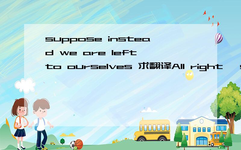 suppose instead we are left to ourselves 求翻译All right, suppose instead we are left to ourselves after the door is opened. No doubt, you already have methods which you are comfortable.  Here you could probably use them with good effect.  We will