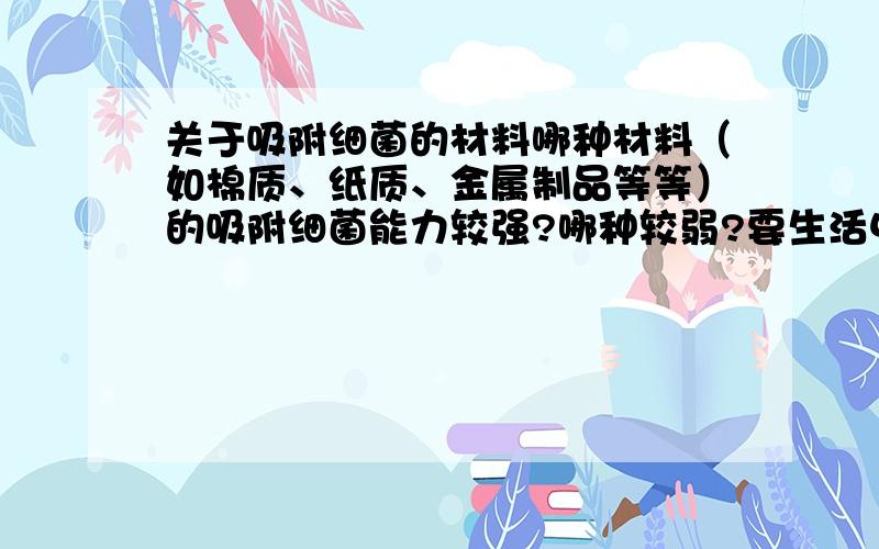 关于吸附细菌的材料哪种材料（如棉质、纸质、金属制品等等）的吸附细菌能力较强?哪种较弱?要生活中较常见的,最好差异明显,好心的过路人帮帮忙a除了我的举例子还有什么其他种类的材