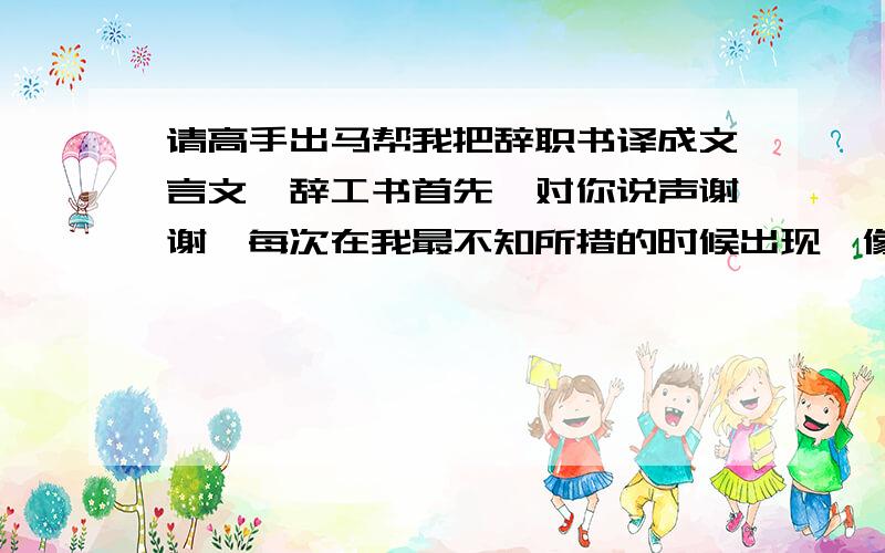 请高手出马帮我把辞职书译成文言文,辞工书首先,对你说声谢谢,每次在我最不知所措的时候出现,像亲人一样关心我,像长辈一样教导我,像朋友一样让我可以畅所欲言.今天,我要走!带走我的遗