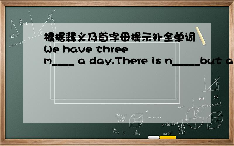 根据释义及首字母提示补全单词We have three m____ a day.There is n_____but a ball-point pen in the penil case.s_________(sth to talk or write a bout)