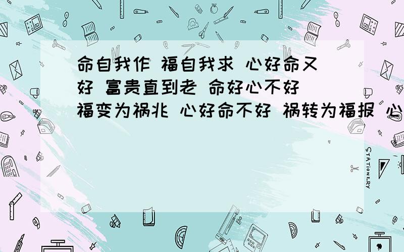 命自我作 福自我求 心好命又好 富贵直到老 命好心不好 福变为祸兆 心好命不好 祸转为福报 心命俱不好 遭殃命自我作 福自我求心好命又好 富贵直到老命好心不好 福变为祸兆心好命不好 祸