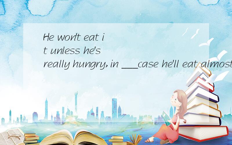 He won't eat it unless he's really hungry,in ___case he'll eat almost anything.a whose b which c what d when 为什么选B 还有一题,mr smith didn‘t understand ————made his son so upset this morning.这句话为什么空里要填陈述