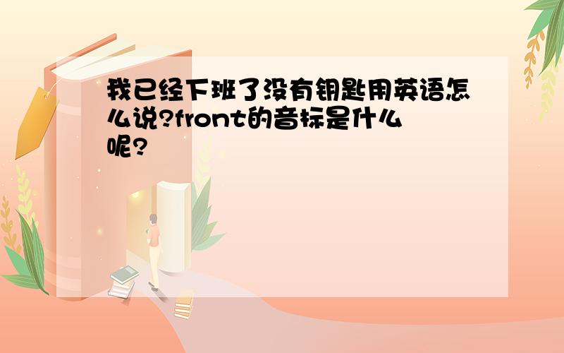 我已经下班了没有钥匙用英语怎么说?front的音标是什么呢?