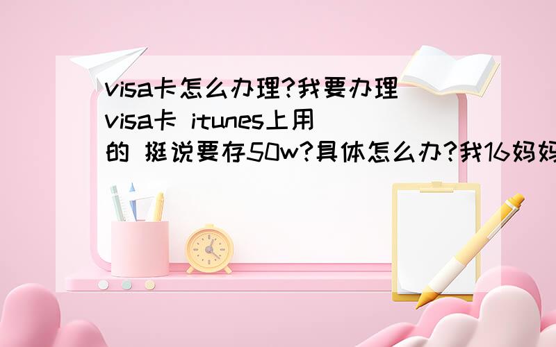 visa卡怎么办理?我要办理visa卡 itunes上用的 挺说要存50w?具体怎么办?我16妈妈可以给办 具体怎么办想了解一下 还有倒时候怎么往里面冲钱?