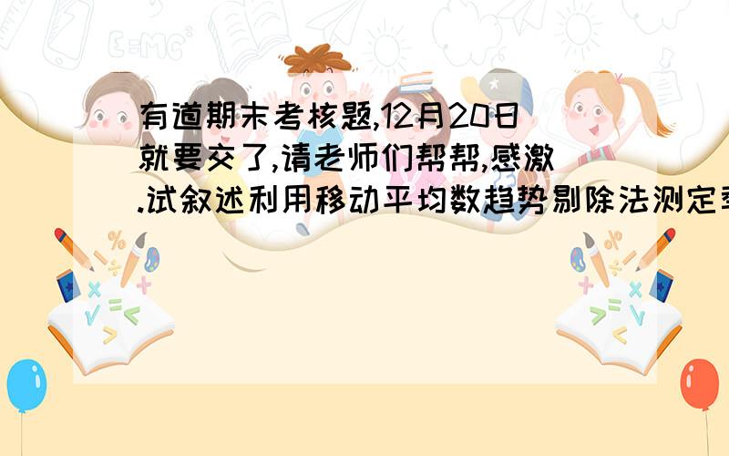 有道期末考核题,12月20日就要交了,请老师们帮帮,感激.试叙述利用移动平均数趋势剔除法测定季节变动时的主要步骤,并说明每一步的作用.（急,期末考核题来的,12月20日就要交了,请各位老师