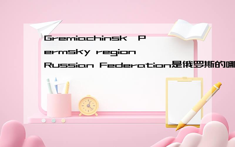 Gremiachinsk,Permsky region,Russian Federation是俄罗斯的哪?如题