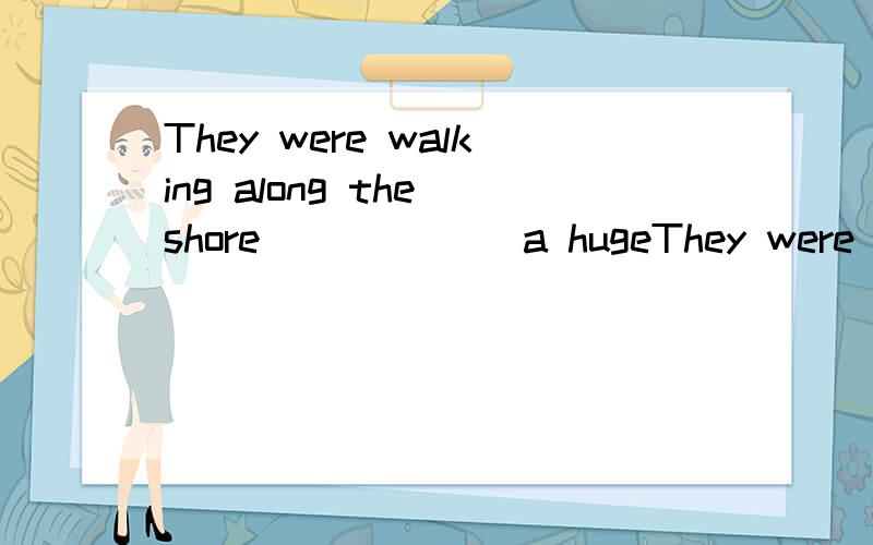 They were walking along the shore ______a hugeThey were walking along the shore ___ when ____ a huge wave appeared out of nowhere,sweeping them out to see.A when B while C as为什么B C