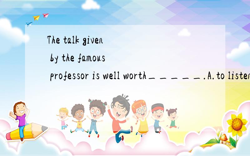 The talk given by the famous professor is well worth_____.A.to listen to         B.listening to          C.being listened to         D.to be listened to