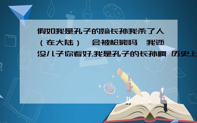 假如我是孔子的嫡长孙我杀了人（在大陆）,会被枪毙吗,我还没儿子你看好，我是孔子的长孙啊 历史上不是有个孔孙，杀人放火，无恶不作，但县官都不管的吗，有人知道吗