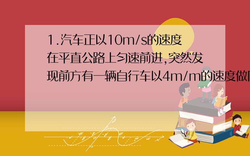 1.汽车正以10m/s的速度在平直公路上匀速前进,突然发现前方有一辆自行车以4m/m的速度做同方向的匀速直线运动,驾驶员立即关闭油门使汽车做加速度为6m/s德云减速运动,若汽车恰好不碰上自行